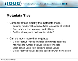 Metadata Tips

         • Content Profiles simplify the metadata model
               • You may require 100 metadata fields to describe all content
               • But... any one type may only need 10 fields
               • Profiles allows you to minimize the “clutter”

         • Can do much more than organize
               •   Create “default” values on pages to minimize data entry
               •   Minimize the number of values in drop-down lists
               •   Block certain users from selecting certain values
               •   Create “derived” values to store based on what they entered



Monday, October 17, 2011
 