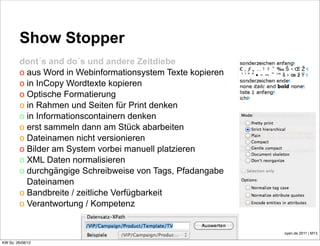 Show Stopper
         dont´s and do´s und andere Zeitdiebe
         o aus Word in Webinformationsystem Texte kopieren
         o in InCopy Wordtexte kopieren
         o Optische Formatierung
         o in Rahmen und Seiten für Print denken
         o in Informationscontainern denken
         o erst sammeln dann am Stück abarbeiten
         o Dateinamen nicht versionieren
         o Bilder am System vorbei manuell platzieren
         o XML Daten normalisieren
         o durchgängige Schreibweise von Tags, Pfadangabe
           Dateinamen
         o Bandbreite / zeitliche Verfügbarkeit
         o Verantwortung / Kompetenz


                                                             oyen.de 2011 | M13

KW So. 26/08/12
 