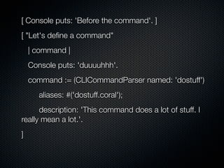 [ Console puts: 'Before the command'. ]
[ "Let's deﬁne a command"
    | command |
    Console puts: 'duuuuhhh'.
    command := (CLICommandParser named: 'dostuff')
       aliases: #('dostuff.coral');
      description: 'This command does a lot of stuff. I
really mean a lot.'.
]
 