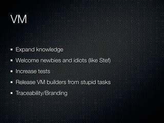 VM

Expand knowledge
Welcome newbies and idiots (like Stef)
Increase tests
Release VM builders from stupid tasks
Traceability/Branding
 