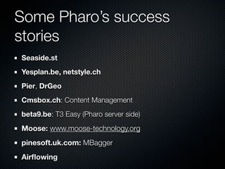 Some Pharo’s success
stories
Seaside.st
Yesplan.be, netstyle.ch
Pier, DrGeo
Cmsbox.ch: Content Management
beta9.be: T3 Easy (Pharo server side)
Moose: www.moose-technology.org
pinesoft.uk.com: MBagger
Airﬂowing
 