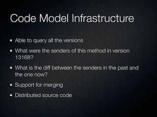 Code Model Infrastructure
Able to query all the versions
What were the senders of this method in version
13168?
What is the diff between the senders in the past and
the one now?
Support for merging
Distributed source code
 