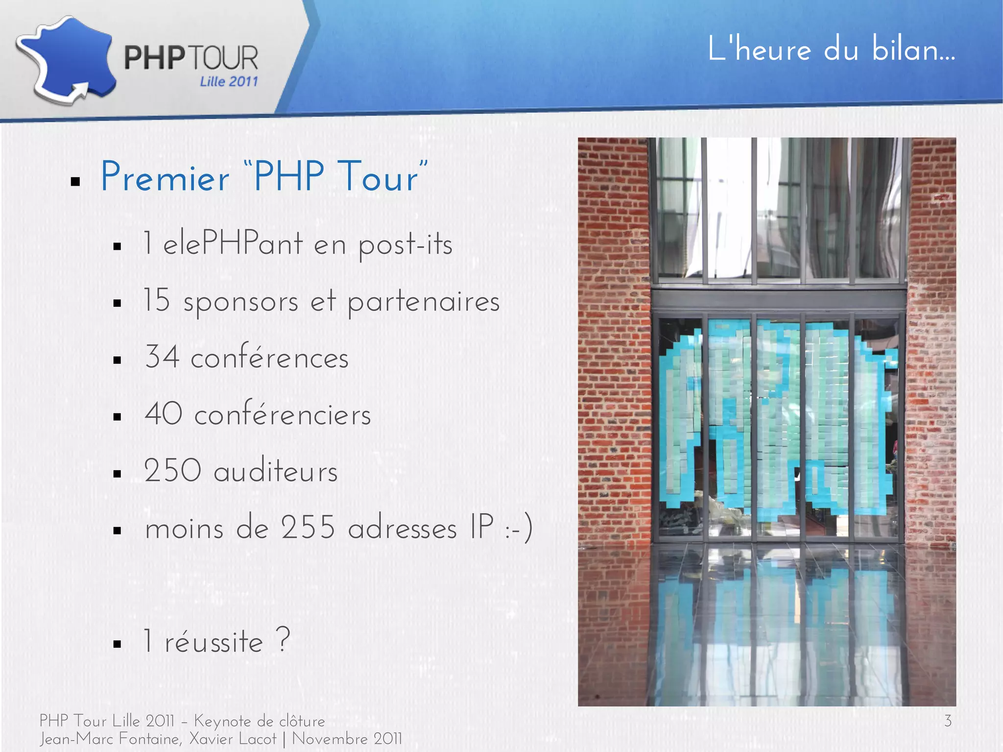 L'heure du bilan...


   ■    Premier “PHP Tour”
         ■   1 elePHPant en post-its
         ■   15 sponsors et partenaires
         ■   34 conférences
         ■   40 conférenciers
         ■   250 auditeurs
         ■   moins de 255 adresses IP :-)


         ■   1 réussite ?

PHP Tour Lille 2011 – Keynote de clôture                             3
Jean-Marc Fontaine, Xavier Lacot | Novembre 2011
 