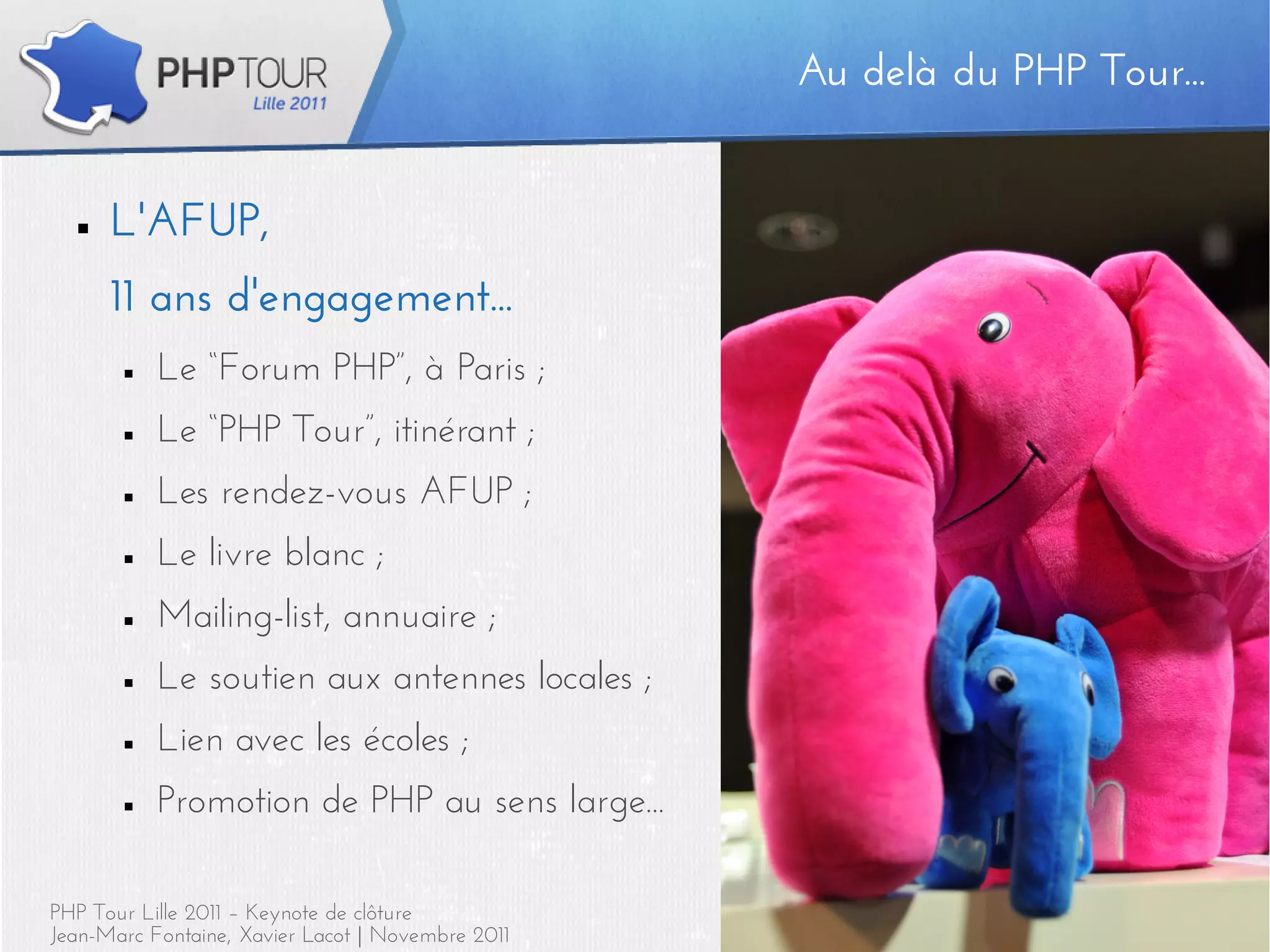 Au delà du PHP Tour...
                                                   Au delà du PHP Tour...


  ■   L'AFUP,
      11 ans d'engagement...
       ■   Le “Forum PHP”, à Paris ;
       ■   Le “PHP Tour”, itinérant ;
       ■   Les rendez-vous AFUP ;
       ■   Le livre blanc ;
       ■   Mailing-list, annuaire ;
       ■   Le soutien aux antennes locales ;
       ■   Lien avec les écoles ;
       ■   Promotion de PHP au sens large...

PHP Tour Lille 2011 – Keynote de clôture                                5
Jean-Marc Fontaine, Xavier Lacot | Novembre 2011
 