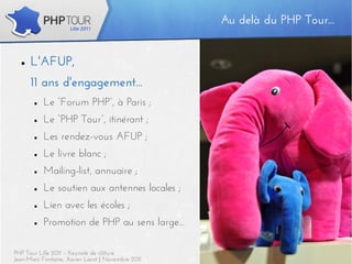 Au delà du PHP Tour...
                                                   Au delà du PHP Tour...


  ■   L'AFUP,
      11 ans d'engagement...
       ■   Le “Forum PHP”, à Paris ;
       ■   Le “PHP Tour”, itinérant ;
       ■   Les rendez-vous AFUP ;
       ■   Le livre blanc ;
       ■   Mailing-list, annuaire ;
       ■   Le soutien aux antennes locales ;
       ■   Lien avec les écoles ;
       ■   Promotion de PHP au sens large...

PHP Tour Lille 2011 – Keynote de clôture                                5
Jean-Marc Fontaine, Xavier Lacot | Novembre 2011
 