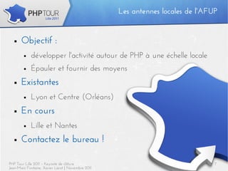 Les antennes locales de l'AFUP


  ■    Objectif :
        ■   développer l'activité autour de PHP à une échelle locale
        ■   Épauler et fournir des moyens
  ■    Existantes
        ■   Lyon et Centre (Orléans)
  ■    En cours
        ■   Lille et Nantes
  ■    Contactez le bureau !

PHP Tour Lille 2011 – Keynote de clôture                                        7
Jean-Marc Fontaine, Xavier Lacot | Novembre 2011
 