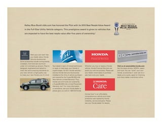 2010 Kelley B lue BooK
     Kelley Blue Book’s kbb.com has honored the Pilot with its 2010 Best Resale Value Award                                            Best Resale
                                                                                                                                      Value awaRds
     in the Full-Size Utility Vehicle category. This prestigious award is given to vehicles that                                               – kbb.com –




     are expected to have the best resale value after five years of ownership.
                                                                             15




              Want your own look? Ask
              your dealer about Honda
              Genuine Accessories.
Some accessories include running boards,
crossbars, front and rear aluminum
under trim and back-up sensors. They’re    Your dealer’s team of trained technicians     Whether you buy or lease a Honda          Visit us at automobiles.honda.com
designed, engineered and tested to         is ready to help keep your Honda in           vehicle, Honda Financial Services can     Get the latest photos, MSRPs, specs
meet the same exacting standards as        superb shape. All 2011 Honda vehicles –       assist you with the process. Please ask   and more. You can “build” your own
your new vehicle – a high-quality way      and any Honda Genuine Accessories             your dealer which lease or purchase       Honda, accessorize it – even ask for a
to make your new Honda one of a kind.      installed at the time of vehicle purchase –   plan best suits your needs.               dealer price quote, apply for financing
                                           are covered by the 3-year/36,000-mile                                                   and check dealer inventories online.
                                           New-Vehicle Limited Warranty.16 Plus,
                                           Honda cars and trucks are covered by
                                           a 5-year/60,000-mile Limited Powertrain
                                           Warranty, too.16 For more information
                                           or assistance, see your Honda dealer or
                                           please give us a call at 1-800-33-Honda.

                                                                                         Honda Care ® is an affordable,
                                                                                         comprehensive vehicle and travel
                                                                                         protection plan backed by Honda
                                                                                         reliability, service and parts. Please
                                                                                         see your Honda dealer for details.
 
