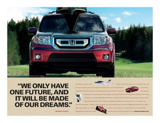 Pilot Touring shown in Dark Cherry Pearl with accessory crossbars.




  “WE ONLY HAvE
                                                                                        A dream is a view of the                                     world not as it is, but as it could be. For over

                                                                                        60 years, Honda has encouraged its associates to aim beyond what                                  is currently



ONE FuTuRE, AND                                                                         possible. All for the purpose of progressing human mobility. This spirit                          has resulted

                                                                                                   in advances in environmental technology, like the FCX Clarity Fuel Cell Electric Vehicle, that brings



 IT WILL bE MADE                                                                                     us closer to a future filled with blue skies. It guides us as we strive to exceed government safety

                                                                                                    regulations and has led to industry-changing innovations on the ground, in the water, and,


 OF OuR DREAMS. ”                                                                       with the HondaJet, in the air. And it pushes us to use premier race circuits as testing grounds for our ideas.
                                                                                                           ®




                                                                                        Moving forward, our minds                     are open to new ideas, no matter where they come from.

                                                                     – Soichiro Honda   Because you never know what                     will be until you discover what can be. dreams.honda.com
 