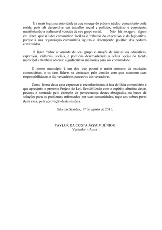 É a mais legítima autoridade já que emerge do próprio núcleo comunitário onde
reside, pois ali desenvolve um trabalho social e político, solidário e consciente,
manifestando a inalienável vontade de seu grupo social.
Não há exagero algum
em dizer, que o líder comunitário facilita o trabalho do executivo e do legislativo,
porque a sua organização comunitária agiliza o desempenho político dos poderes
constituídos.
O líder traduz a vontade de seu grupo e através de iniciativas educativas,
esportivas, culturais, sociais, e políticas desenvolvendo a célula social do tecido
municipal e também obtendo significativas melhorias para sua comunidade.
O nosso município é um dos que possui o maior número de entidades
comunitárias, e os seus líderes se destacam pelo denodo com que assumem suas
responsabilidades e são verdadeiros parceiros dos vereadores.
Como forma desta casa expressar o reconhecimento à luta do líder comunitário é
que apresento o presente Projeto de Lei. Sensibilizado com o espírito altruísta destas
pessoas e norteado pelo exemplo de perseverança destes abnegados, na busca de
soluções para os problemas enfrentados por suas comunidades, rogo aos nobres pares
desta casa, pela aprovação desta matéria.
Sala das Sessões, 17 de agosto de 2011.

TAYLOR DA COSTA JASMIM JÚNIOR
Vereador – Autor

 