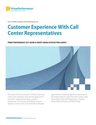 by Jim S Miller, President, Prime Performance, Inc.



Customer Experience With Call
Center Representatives
PRIME PERFORMANCE 2011 BANK & CREDIT UNION SATISFACTION SURVEY




The results from this survey of 1,979 U.S. bank and   large banks are showing significant improvement.
credit union customers who recently spoke with a      This report analyzes results for credit unions, small
call center representative show customer              banks, large banks and mega banks, including
satisfaction is increasing. Satisfaction remains      Chase, Bank of America and Wells Fargo.
highest at credit unions and small banks although
 