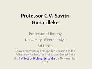 Professor C.V. Savitri Gunatilleke Professor of Botany University of Peradeniya Sri Lanka Show presented by Prof Sandun Senarath at the Felicitation Address for Prof Savitri Gunathillake the  Institute of Biology, Sri Lanka  on 30 November 2011 