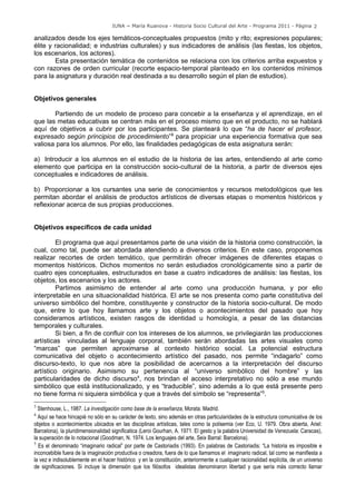 IUNA ~ María Ruanova - Historia Socio Cultural del Arte - Programa 2011 - Página 2

analizados desde los ejes temáticos-conceptuales propuestos (mito y rito; expresiones populares;
élite y racionalidad; e industrias culturales) y sus indicadores de análisis (las fiestas, los objetos,
los escenarios, los actores).
        Esta presentación temática de contenidos se relaciona con los criterios arriba expuestos y
con razones de orden curricular (recorte espacio-temporal planteado en los contenidos mínimos
para la asignatura y duración real destinada a su desarrollo según el plan de estudios).


Objetivos generales

       Partiendo de un modelo de proceso para concebir a la enseñanza y el aprendizaje, en el
que las metas educativas se centran más en el proceso mismo que en el producto, no se hablará
aquí de objetivos a cubrir por los participantes. Se planteará lo que “ha de hacer el profesor,
expresado según principios de procedimiento”3 para propiciar una experiencia formativa que sea
valiosa para los alumnos. Por ello, las finalidades pedagógicas de esta asignatura serán:

a) Introducir a los alumnos en el estudio de la historia de las artes, entendiendo al arte como
elemento que participa en la construcción socio-cultural de la historia, a partir de diversos ejes
conceptuales e indicadores de análisis.

b) Proporcionar a los cursantes una serie de conocimientos y recursos metodológicos que les
permitan abordar el análisis de productos artísticos de diversas etapas o momentos históricos y
reflexionar acerca de sus propias producciones.


Objetivos específicos de cada unidad

         El programa que aquí presentamos parte de una visión de la historia como construcción, la
cual, como tal, puede ser abordada atendiendo a diversos criterios. En este caso, proponemos
realizar recortes de orden temático, que permitirán ofrecer imágenes de diferentes etapas o
momentos históricos. Dichos momentos no serán estudiados cronológicamente sino a partir de
cuatro ejes conceptuales, estructurados en base a cuatro indicadores de análisis: las fiestas, los
objetos, los escenarios y los actores.
         Partimos asimismo de entender al arte como una producción humana, y por ello
interpretable en una situacionalidad histórica. El arte se nos presenta como parte constitutiva del
universo simbólico del hombre, constituyente y constructor de la historia socio-cultural. De modo
que, entre lo que hoy llamamos arte y los objetos o acontecimientos del pasado que hoy
consideramos artísticos, existen rasgos de identidad u homología, a pesar de las distancias
temporales y culturales.
         Si bien, a fin de confluir con los intereses de los alumnos, se privilegiarán las producciones
artísticas vinculadas al lenguaje corporal, también serán abordadas las artes visuales como
“marcas” que permiten aproximarse al contexto histórico social. La potencial estructura
comunicativa del objeto o acontecimiento artístico del pasado, nos permite “indagarlo” como
discurso-texto, lo que nos abre la posibilidad de acercarnos a la interpretación del discurso
artístico originario. Asimismo su pertenencia al “universo simbólico del hombre” y las
particularidades de dicho discurso4, nos brindan el acceso interpretativo no sólo a ese mundo
simbólico que está institucionalizado, y es “traducible”, sino además a lo que está presente pero
no tiene forma ni siquiera simbólica y que a través del símbolo se “representa”5.
3
  Stenhouse, L., 1987. La investigación como base de la enseñanza, Morata: Madrid.
4
  Aquí se hace hincapié no sólo en su carácter de texto, sino además en otras particularidades de la estructura comunicativa de los
objetos o acontecimientos ubicados en las disciplinas artísticas, tales como la polisemia (ver Eco, U. 1979. Obra abierta, Ariel:
Barcelona), la pluridimensionalidad significatica (Leroi Gourhan, A. 1971. El gesto y la palabra Universidad de Venezuela: Caracas),
la superación de lo notacional (Goodman, N. 1974. Los lenguajes del arte, Seix Barral: Barcelona).
5
  Es el denominado “imaginario radical” por parte de Castoriadis (1993). En palabras de Castoriadis: “La historia es imposible e
inconcebible fuera de la imaginación productiva o creadora, fuera de lo que llamamos el imaginario radical, tal como se manifiesta a
la vez e indisolublemente en el hacer histórico y en la constitución, anteriormente a cualquier racionalidad explícita, de un universo
de significaciones. Si incluye la dimensión que los filósofos idealistas denominaron libertad y que sería más correcto llamar
 