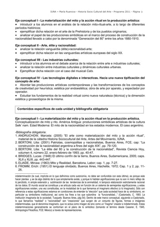 IUNA ~ María Ruanova - Historia Socio Cultural del Arte - Programa 2011 - Página 3



Eje conceptual I - La materialización del mito y la acción ritual en la producción artística:
• introducir a los alumnos en el análisis de la relación mito-ritual-arte, a lo largo de diferentes
períodos históricos;
• ejemplificar dicha relación en el arte de la Prehistoria y de los pueblos originarios;
• analizar el papel de las producciones simbólicas en el marco del proceso de construcción de la
nacionalidad llevado a cabo por la denominada “Generación del 80” entre los años 1880-1910.

Eje conceptual II - Arte, élite y racionalidad:
• analizar la relación vanguardia (élite)-racionalidad-arte;
• ejemplificar dicha relación en las vanguardias artísticas europeas del siglo XX.

Eje conceptual IIII - Las industrias culturales:
• introducir a los alumnos en el debate acerca de la relación entre arte e industrias culturales;
• analizar la relación entre industrias culturales y dinámicas culturales urbanas.
• Ejemplificar dicha relación con el caso del musical Cats.

Eje conceptual IV - Las tecnologías digitales e interactivas. Hacia una nueva tipificación del
concepto de arte:
• Abordar las producciones artísticas contemporáneas y las transformaciones de los conceptos
de creatividad por heurística; estética por endoestética; obra de arte por aparato, y espectador por
operador.
• Estudiar los fundamentos de la realidad virtual como nueva naturaleza (técnica) y la dimensión
estética y gnoseológica de la misma.


  Contenidos específicos de cada unidad y bibliografía obligatoria


Eje conceptual I - La materialización del mito y la acción ritual en la producción artística.
Conceptualización de mito y rito. América Antigua: producciones simbólicas artísticas de la cultura
Selk’ nam. Edad Moderna: El mito de la nacionalidad en los estados modernos. El caso argentino.

-Bibliografía obligatoria:
1. ANDRUCHOW, Marcela: (2005) “El arte como materialización del mito y la acción ritual”,
   material de la cátedra Historia Sociocultural del Arte, Artes del Movimiento, IUNA.
2. BERTONI, Lilia: (2001) Patriotas, cosmopolitas y nacionalistas, Buenos Aires, FCE; cap: “La
   construcción de la nacionalidad argentina a fines del siglo XIX”, pp. 79-120.
3. BERTONI, Lilia: “La élite del 80 y la construcción de la nacionalidad”, Revista Ciencia Hoy,
   volumen 4, número 22, enero-febrero de 1993; pp. 40-47.
4. BRIDGES, Lucas: (1948) El último confín de la tierra, Buenos Aires, Sudamericana, 2005; caps.
   XLII y XLIII, pp. 443-447.
5. ELIADE, Mircea: (1963) Mito y Realidad, Barcelona, Labor; cap. 1, pp. 7-27.
6. FROMM, Erich: (1951) El lenguaje olvidado, Buenos Aires, Hachette, 1972; Cap. 1 y 2, pp. 11-
   26.

indeterminación (la cual, implícita en lo que definimos como autonomía, no debe ser confundida con esta última), es porque este
hacer plantea y se da algo distinto de lo que simplemente existe, y porque lo habitan significaciones que no son ni mero reflejo de
lo percibido, ni simple extensión y sublimación de las tendencias de la animalidad, ni tampoco elaboración estrictamente racional
de los datos. El mundo social se constituye y se articula cada vez en función de un sistema de semejantes significaciones, y estas
significaciones existen, una vez constituidas, en la modalidad de lo que llamamos el imaginario efectivo (o lo imaginado). Sólo con
referencia a estas significaciones estamos en condiciones de entender la “elección” que cada sociedad hace de su simbolismo, en
particular su simbolismo institucional, así como los fines a los que subordina la “funcionalidad...” (Castoriadis, C. 1993. La
institución imaginaria de la sociedad, Tusquets: Buenos Aires, pág 54). Dentro de este marco conceptual, siguiendo a Castoriadis,
lo que llamamos “realidad” o “racionalidad” son “creaciones” que surgen de un conjunto de figuras, formas e imágenes
indeterminadas, que él denomina imaginario, que no actúa como imagen de sino como un “magma” creador e indeterminado. Estas
indeterminaciones generalmente se conforman en el plano de lo simbólico (tomando el término desde Cassirer, E. 1945,
Antropología Filosófica, FCE: México) a través de representaciones.
 