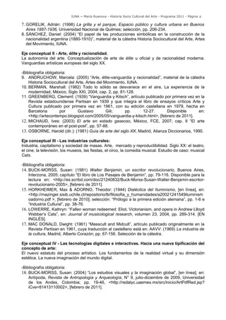 IUNA ~ María Ruanova - Historia Socio Cultural del Arte - Programa 2011 - Página 4

7. GORELIK, Adrián: (1998) La grilla y el parque, Espacio público y cultura urbana en Buenos
   Aires 1887-1936, Universidad Nacional de Quilmes; selección, pp. 206-234.
8. SÁNCHEZ, Daniel: (2004) “El papel de las producciones simbólicas en la construcción de la
   nacionalidad argentina (1880-1910)”, material de la cátedra Historia Sociocultural del Arte, Artes
   del Movimiento, IUNA.

Eje conceptual II - Arte, élite y racionalidad.
La autonomía del arte. Conceptualización de arte de élite u oficial y de racionalidad moderna.
Vanguardias artísticas europeas del siglo XX.

-Bibliografía obligatoria:
9. ANDRUCHOW, Marcela: (2005) “Arte, élite-vanguardia y racionalidad”, material de la cátedra
    Historia Sociocultural del Arte, Artes del Movimiento, IUNA.
10. BERMAN, Marshall: (1982) Todo lo sólido se desvanece en el aire, La experiencia de la
    modernidad, México, Siglo XXI, 2004; cap. 2, pp. 81-128.
11. GREENBERG, Clement: (1939) “Vanguardia y Kitsch”, artículo publicado por primera vez en la
    Revista estadounidense Partisan en 1939 y que integra el libro de ensayos críticos Arte y
    Cultura publicado por primera vez en 1961, con su edición castellana en 1979, hecha en
    Barcelona         por       Gustavo         Gili;    pp.     12-27.      Disponible       en:
    <http://artecontempo.blogspot.com/2005/05/vanguardia-y-kitsch.html>, [febrero de 2011].
12. MICHAUD, Ives: (2003) El arte en estado gaseoso, México, FCE, 2007; cap. II “El arte
    contemporáneo en el post-post”, pp. 57-88.
13. OSBORNE, Harold (dir.): (1981) Guía de arte del siglo XX, Madrid, Alianza Diccionarios, 1990.

Eje conceptual III - Las industrias culturales:
Industria, capitalismo y sociedad de masas. Arte, mercado y reproductibilidad. Siglo XX: el teatro,
el cine, la televisión, los museos, las fiestas, el circo, la comedia musical. Estudio de caso: musical
Cats.

-Bibliografía obligatoria:
14. BUCK-MORSS, Susan: (1981) Walter Benjamin, un escritor revolucionario, Buenos Aires,
    Interzona, 2005; capítulo “El libro de Los Pasajes de Benjamin”, pp. 79-116. Disponible para la
    lectura en: <http://es.scribd.com/doc/21240832/Buck-Morss-Susan-Walter-Benjamin-escritor-
    revolucionario-2005>, [febrero de 2011].
15. HORKHEIMER, Max & ADORNO, Theodor: (1944) Dialéctica del Iluminismo, [en línea], en:
    <http://mazinger.sisib.uchile.cl/repositorio/lb/filosofia_y_humanidades/a20021241549iluminism
    oadorno.pdf >, [febrero de 2010]; selección: “Prólogo a la primera edición alemana”, pp. 1-6 e
    “Industria Cultural”, pp. 38-76.
16. LOWERRE, Kathryn: “Fallen woman redeemed: Eliot, Victorianism, and opera in Andrew Llloyd
    Webber’s Cats”, en: Journal of musicological research, volumen 23, 2004, pp. 289-314. [EN
    INGLÉS].
17. MAC DONALD, Dwight: (1961) “Masscult and Midcult”, artículo publicado originalmente en la
    Revista Partisan en 1961, cuya traducción al castellano está en: AAVV: (1969) La industria de
    la cultura, Madrid, Alberto Corazón; pp. 67-156. Selección de la cátedra.

Eje conceptual IV - Las tecnologías digitales e interactivas. Hacia una nueva tipificación del
concepto de arte:
El nuevo estatuto del proceso artístico. Los fundamentos de la realidad virtual y su dimensión
estética. La nueva imaginación del mundo digital.

-Bibliografía obligatoria:
18. BUCK-MORSS, Susan: (2004) “Los estudios visuales y la imaginación global”, [en línea], en:
    Antípoda, Revista de Antropología y Arqueología, N° 9, julio-diciembre de 2009, Universidad
    de los Andes, Colombia; pp. 19-46, <http://redalyc.uaemex.mx/src/inicio/ArtPdfRed.jsp?
    iCve=81413110002>, [febrero de 2011].
 