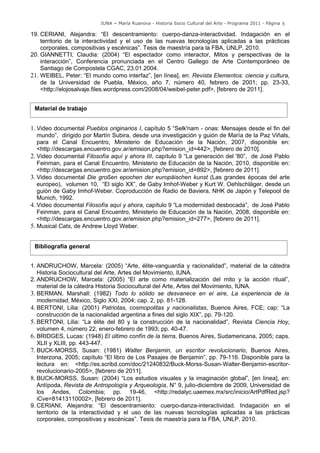 IUNA ~ María Ruanova - Historia Socio Cultural del Arte - Programa 2011 - Página 5

19. CERIANI, Alejandra: “El descentramiento: cuerpo-danza-interactividad. Indagación en el
    territorio de la interactividad y el uso de las nuevas tecnologías aplicadas a las prácticas
    corporales, compositivas y escénicas”. Tesis de maestría para la FBA, UNLP, 2010.
20. GIANNETTI, Claudia: (2004) “El espectador como interactor, Mitos y perspectivas de la
    interacción”, Conferencia pronunciada en el Centro Gallego de Arte Contemporáneo de
    Santiago de Compostela CGAC, 23.01.2004.
21. WEIBEL, Peter: “El mundo como interfaz”, [en línea], en: Revista Elementos: ciencia y cultura,
    de la Universidad de Puebla, México, año 7, número 40, febrero de 2001; pp. 23-33,
    <http://elojosalvaje.files.wordpress.com/2008/04/weibel-peter.pdf>, [febrero de 2011].


 Material de trabajo


1. Video documental Pueblos originarios I, capítulo 5 “Selk'nam - onas: Mensajes desde el fin del
   mundo”, dirigido por Martín Subira, desde una investigación y guión de María de la Paz Viñals,
   para el Canal Encuentro, Ministerio de Educación de la Nación, 2007, disponible en:
   <http://descargas.encuentro.gov.ar/emision.php?emision_id=442>, [febrero de 2010].
2. Video documental Filosofía aquí y ahora III, capítulo 9 “La generación del '80”, de José Pablo
   Feinman, para el Canal Encuentro, Ministerio de Educación de la Nación, 2010, disponible en:
   <http://descargas.encuentro.gov.ar/emision.php?emision_id=892>, [febrero de 2011].
3. Video documental Die großen epochen der europäischen kunst (Las grandes épocas del arte
   europeo), volumen 10, “El siglo XX”, de Gaby Imhof-Weber y Kurt W. Oehlschläger, desde un
   guión de Gaby Imhof-Weber. Coproducción de Radio de Baviera, NHK de Japón y Telepool de
   Munich, 1992.
4. Video documental Filosofía aquí y ahora, capítulo 9 “La modernidad desbocada”, de José Pablo
   Feinman, para el Canal Encuentro, Ministerio de Educación de la Nación, 2008, disponible en:
   <http://descargas.encuentro.gov.ar/emision.php?emision_id=277>, [febrero de 2011].
5. Musical Cats, de Andrew Lloyd Weber.


 Bibliografía general


1. ANDRUCHOW, Marcela: (2005) “Arte, élite-vanguardia y racionalidad”, material de la cátedra
   Historia Sociocultural del Arte, Artes del Movimiento, IUNA.
2. ANDRUCHOW, Marcela: (2005) “El arte como materialización del mito y la acción ritual”,
   material de la cátedra Historia Sociocultural del Arte, Artes del Movimiento, IUNA.
3. BERMAN, Marshall: (1982) Todo lo sólido se desvanece en el aire, La experiencia de la
   modernidad, México, Siglo XXI, 2004; cap. 2, pp. 81-128.
4. BERTONI, Lilia: (2001) Patriotas, cosmopolitas y nacionalistas, Buenos Aires, FCE; cap: “La
   construcción de la nacionalidad argentina a fines del siglo XIX”, pp. 79-120.
5. BERTONI, Lilia: “La élite del 80 y la construcción de la nacionalidad”, Revista Ciencia Hoy,
   volumen 4, número 22, enero-febrero de 1993; pp. 40-47.
6. BRIDGES, Lucas: (1948) El último confín de la tierra, Buenos Aires, Sudamericana, 2005; caps.
   XLII y XLIII, pp. 443-447.
7. BUCK-MORSS, Susan: (1981) Walter Benjamin, un escritor revolucionario, Buenos Aires,
   Interzona, 2005; capítulo “El libro de Los Pasajes de Benjamin”, pp. 79-116. Disponible para la
   lectura en: <http://es.scribd.com/doc/21240832/Buck-Morss-Susan-Walter-Benjamin-escritor-
   revolucionario-2005>, [febrero de 2011].
8. BUCK-MORSS, Susan: (2004) “Los estudios visuales y la imaginación global”, [en línea], en:
   Antípoda, Revista de Antropología y Arqueología, N° 9, julio-diciembre de 2009, Universidad de
   los Andes, Colombia; pp. 19-46, <http://redalyc.uaemex.mx/src/inicio/ArtPdfRed.jsp?
   iCve=81413110002>, [febrero de 2011].
9. CERIANI, Alejandra: “El descentramiento: cuerpo-danza-interactividad. Indagación en el
   territorio de la interactividad y el uso de las nuevas tecnologías aplicadas a las prácticas
   corporales, compositivas y escénicas”. Tesis de maestría para la FBA, UNLP, 2010.
 