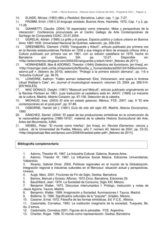 IUNA ~ María Ruanova - Historia Socio Cultural del Arte - Programa 2011 - Página 6

10.    ELIADE, Mircea: (1963) Mito y Realidad, Barcelona, Labor; cap. 1, pp. 7-27.
11.    FROMM, Erich: (1951) El lenguaje olvidado, Buenos Aires, Hachette, 1972; Cap. 1 y 2, pp.
  11-26.
12.    GIANNETTI, Claudia: (2004) “El espectador como interactor, Mitos y perspectivas de la
  interacción”, Conferencia pronunciada en el Centro Gallego de Arte Contemporáneo de
  Santiago de Compostela CGAC, 23.01.2004.
13.    GORELIK, Adrián: (1998) La grilla y el parque, Espacio público y cultura urbana en Buenos
  Aires 1887-1936, Universidad Nacional de Quilmes; selección, pp. 206-234.
14.    GREENBERG, Clement: (1939) “Vanguardia y Kitsch”, artículo publicado por primera vez
  en la Revista estadounidense Partisan en 1939 y que integra el libro de ensayos críticos Arte y
  Cultura publicado por primera vez en 1961, con su edición castellana en 1979, hecha en
  Barcelona         por        Gustavo          Gili;       pp.     12-27.     Disponible      en:
  <http://artecontempo.blogspot.com/2005/05/vanguardia-y-kitsch.html>, [febrero de 2011].
15.    HORKHEIMER, Max & ADORNO, Theodor: (1944) Dialéctica del Iluminismo, [en línea], en:
  <http://mazinger.sisib.uchile.cl/repositorio/lb/filosofia_y_humanidades/a20021241549iluminismo
  adorno.pdf >, [febrero de 2010]; selección: “Prólogo a la primera edición alemana”, pp. 1-6 e
  “Industria Cultural”, pp. 38-76.
16.    LOWERRE, Kathryn: “Fallen woman redeemed: Eliot, Victorianism, and opera in Andrew
  Llloyd Webber’s Cats”, en: Journal of musicological research, volumen 23, 2004, pp. 289-314.
  [EN INGLÉS].
17.    MAC DONALD, Dwight: (1961) “Masscult and Midcult”, artículo publicado originalmente en
  la Revista Partisan en 1961, cuya traducción al castellano está en: AAVV: (1969) La industria
  de la cultura, Madrid, Alberto Corazón; pp. 67-156. Selección de la cátedra.
18.    MICHAUD, Ives: (2003) El arte en estado gaseoso, México, FCE, 2007; cap. II “El arte
  contemporáneo en el post-post”, pp. 57-88.
19.    OSBORNE, Harold (dir.): (1981) Guía de arte del siglo XX, Madrid, Alianza Diccionarios,
  1990.
20.    SÁNCHEZ, Daniel: (2004) “El papel de las producciones simbólicas en la construcción de
  la nacionalidad argentina (1880-1910)”, material de la cátedra Historia Sociocultural del Arte,
  Artes del Movimiento, IUNA.
21.    WEIBEL, Peter: “El mundo como interfaz”, [en línea], en: Revista Elementos: ciencia y
  cultura, de la Universidad de Puebla, México, año 7, número 40, febrero de 2001; pp. 23-33,
  <http://elojosalvaje.files.wordpress.com/2008/04/weibel-peter.pdf>, [febrero de 2011].


 Bibliografía complementaria


      1.    Adorno, Theodor W. 1967. La Industria Cultural. Galerna, Buenos Aires.
      2.    Adorno, Theodor W. 1967. La Influencia Social Masiva. Ediciones Universitarias,
      Valparaíso.
      3.    Alvarez, Gabriel Omar. 2000. Políticas regionales en el mundo de la Globalización.
      Integración regional e industrias culturales en el Mercosur: situación actual y perspectivas.
      Unesco.
      4.    Augé, Marc. 2001. Ficciones de Fin de Siglo. Gedisa. Barcelona
      5.    Barrios, Manuel y Grosso, Alfonso. 1972.Circo. Barcelona, Ediciones 29.
      6.    Baudrillard, Jean. 1974. La Sociedad de Consumo, Siglo XXI, México.
      7.    Benjamin Walter. 1973. Discursos interrumpidos I. Prólogo, traducción y notas de
      Jesús Aguirre, Taurus, Madrid.
      8.    Benjamin, Walter. 1999. Imaginación y Sociedad. Iluminaciones I. Taurus. Madrid.
      9.    Bolleme, G. 1990. Significados culturales de lo "popular". Grijalbo. México.
      10. Cassirer, Ernst; 1972. Filosofía de las formas simbólicas, Ed. F.C.E., México.
      11. Castoriadis, Cornelius. 1993. La institución imaginaria de la sociedad. Tusquets, Bs.
      As. 2 tomos.
      12. Castoriadis, Cornelius.2001. Figuras de lo pensable. FCE. Argentina.
      13. Chartier, Roger. 1996. El mundo como representación. Gedisa, Barcelona.
 