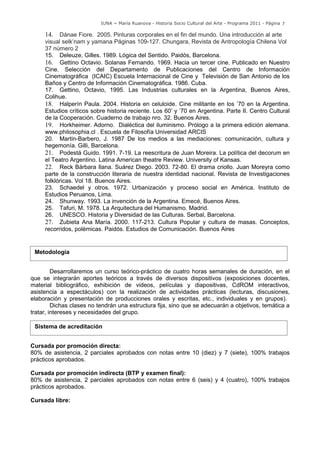 IUNA ~ María Ruanova - Historia Socio Cultural del Arte - Programa 2011 - Página 7

          14.   Dánae Fiore. 2005. Pinturas corporales en el fin del mundo. Una introducción al arte
          visual selk’nam y yamana Páginas 109-127. Chungara, Revista de Antropología Chilena Vol
          37 número 2
          15. Deleuze, Gilles. 1989. Lógica del Sentido. Paidós, Barcelona.
          16. Gettino Octavio. Solanas Fernando. 1969. Hacia un tercer cine. Publicado en Nuestro
          Cine. Selección del Departamento de Publicaciones del Centro de Información
          Cinematográfica (ICAIC) Escuela Internacional de Cine y Televisión de San Antonio de los
          Baños y Centro de Información Cinematográfica. 1986. Cuba.
          17. Gettino, Octavio, 1995. Las Industrias culturales en la Argentina, Buenos Aires,
          Colihue.
          18. Halperín Paula. 2004. Historia en celuloide. Cine militante en los ’70 en la Argentina.
          Estudios críticos sobre historia reciente. Los 60’ y ’70 en Argentina. Parte II. Centro Cultural
          de la Cooperación. Cuaderno de trabajo nro. 32. Buenos Aires.
          19. Horkheimer. Adorno. Dialéctica del iluminismo. Prólogo a la primera edición alemana.
          www.philosophia.cl . Escuela de Filosofía Universidad ARCIS-1
          20. Martin-Barbero, J. 1987 De los medios a las mediaciones: comunicación, cultura y
          hegemonía. Gilli, Barcelona.
          21. Podestá Guido. 1991. 7-19. La reescritura de Juan Moreira. La política del decorum en
          el Teatro Argentino. Latina American theatre Review. University of Kansas.
          22. Reck Bárbara Ilana. Suárez Diego. 2003. 72-80. El drama criollo. Juan Moreyra como
          parte de la construcción literaria de nuestra identidad nacional. Revista de Investigaciones
          folklóricas. Vol 18. Buenos Aires.
          23. Schaedel y otros. 1972. Urbanización y proceso social en América. Instituto de
          Estudios Peruanos, Lima.
          24. Shunway. 1993. La invención de la Argentina. Emecé, Buenos Aires.
          25. Tafuri, M. 1978. La Arquitectura del Humanismo. Madrid.
          26. UNESCO. Historia y Diversidad de las Culturas. Serbal, Barcelona.
          27. Zubieta Ana María. 2000. 117-213. Cultura Popular y cultura de masas. Conceptos,
          recorridos, polémicas. Paidós. Estudios de Comunicación. Buenos Aires

89
      Metodología


              Desarrollaremos un curso teórico-práctico de cuatro horas semanales de duración, en el
     que se integrarán aportes teóricos a través de diversos dispositivos (exposiciones docentes,
     material bibliográfico, exhibición de videos, películas y diapositivas, CdROM interactivos,
     asistencia a espectáculos) con la realización de actividades prácticas (lecturas, discusiones,
     elaboración y presentación de producciones orales y escritas, etc., individuales y en grupos).
              Dichas clases no tendrán una estructura fija, sino que se adecuarán a objetivos, temática a
     tratar, intereses y necesidades del grupo.

      Sistema de acreditación


     Cursada por promoción directa:
     80% de asistencia, 2 parciales aprobados con notas entre 10 (diez) y 7 (siete), 100% trabajos
     prácticos aprobados.

     Cursada por promoción indirecta (BTP y examen final):
     80% de asistencia, 2 parciales aprobados con notas entre 6 (seis) y 4 (cuatro), 100% trabajos
     prácticos aprobados.

     Cursada libre:
 
