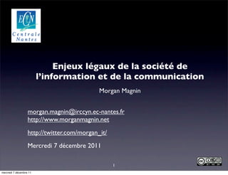 Enjeux légaux de la société de
                         l’information et de la communication
                                             Morgan Magnin


                   morgan.magnin@irccyn.ec-nantes.fr
                   http://www.morganmagnin.net
                   http://twitter.com/morgan_it/
                   Mercredi 7 décembre 2011

                                                   1
mercredi 7 décembre 11
 