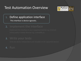 Test Automation Overview

1.   Define application interface
     This interface is device-agnostic.


2.   Implement the interface
     Implement the interface in your supported devices e.g. Android.
     Utilize python mobile libraries e.g. androidlib.py.


3.   Write your tests
     Tests are device independent and reusable on all supported devices.


4.   Run
 