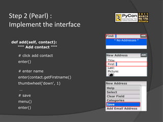 Step 2 (Pearl) :
Implement the interface

def add(self, contact):
   """ Add contact """

   # click add contact
   enter()

   # enter name
   enter(contact.getFirstname()
   thumbwheel('down', 1)
    …
   # save
   menu()
   enter()
 