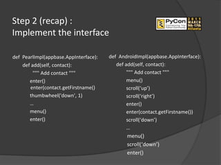 Step 2 (recap) :
Implement the interface

def PearlImpl(appbase.AppInterface):   def AndroidImpl(appbase.AppInterface):
    def add(self, contact):               def add(self, contact):
         """ Add contact """                   """ Add contact """
       enter()                                 menu()
       enter(contact.getFirstname()            scroll(‘up’)
       thumbwheel('down', 1)                   scroll(‘right’)
       …                                       enter()
       menu()                                  enter(contact.getFirstname())
       enter()                                 scroll(‘down’)
                                               …
                                              menu()
                                              scroll(‘down’)
                                              enter()
 