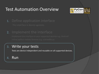 Test Automation Overview

1.   Define application interface
     This interface is device-agnostic.


2.   Implement the interface
     Implement the interface in your supported devices e.g. Android.
     Utilize python mobile libraries e.g. androidlib.py.


3.   Write your tests
     Tests are device independent and reusable on all supported devices.


4.   Run
 