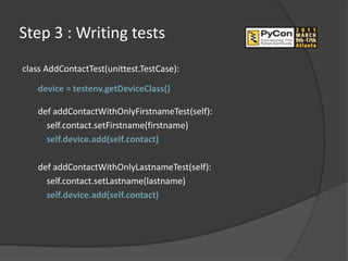 Step 3 : Writing tests
class AddContactTest(unittest.TestCase):

   device = testenv.getDeviceClass()

   def addContactWithOnlyFirstnameTest(self):
     self.contact.setFirstname(firstname)
     self.device.add(self.contact)

   def addContactWithOnlyLastnameTest(self):
     self.contact.setLastname(lastname)
     self.device.add(self.contact)
 