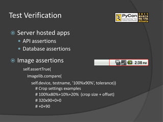 Test Verification

   Server hosted apps
     API assertions
     Database assertions

   Image assertions
      self.assertTrue(
        imagelib.compare(
          self.device, testname, '100%x90%‘, tolerance))
            # Crop settings examples
            # 100%x80%+10%+20% (crop size + offset)
            # 320x90+0+0
            # +0+90
 