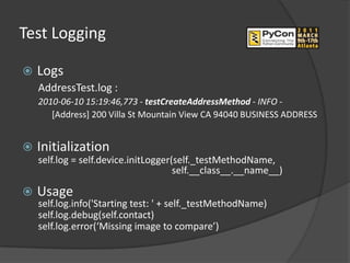 Test Logging

   Logs
    AddressTest.log :
    2010-06-10 15:19:46,773 - testCreateAddressMethod - INFO -
       [Address] 200 Villa St Mountain View CA 94040 BUSINESS ADDRESS


   Initialization
    self.log = self.device.initLogger(self._testMethodName,
                                      self.__class__.__name__)

   Usage
    self.log.info('Starting test: ' + self._testMethodName)
    self.log.debug(self.contact)
    self.log.error(‘Missing image to compare’)
 