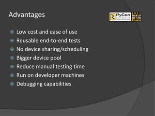 Advantages

   Low cost and ease of use
   Reusable end-to-end tests
   No device sharing/scheduling
   Bigger device pool
   Reduce manual testing time
   Run on developer machines
   Debugging capabilities
 