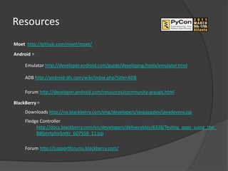 Resources
Moet http://github.com/moet/moet/
Android 

     Emulator http://developer.android.com/guide/developing/tools/emulator.html

     ADB http://android-dls.com/wiki/index.php?title=ADB

     Forum http://developer.android.com/resources/community-groups.html

BlackBerry 
     Downloads http://na.blackberry.com/eng/developers/javaappdev/javadevenv.jsp
     Fledge Controller
          http://docs.blackberry.com/en/developers/deliverables/6338/Testing_apps_using_the_
          BBSmrtphnSmltr_607559_11.jsp

     Forum http://supportforums.blackberry.com/
 