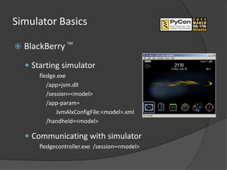 Simulator Basics

   BlackBerry TM
     Starting simulator
        fledge.exe
           /app=jvm.dll
           /session=<model>
           /app-param=
               JvmAlxConfigFile:<model>.xml
           /handheld=<model>

     Communicating with simulator
        fledgecontroller.exe /session=<model>
 