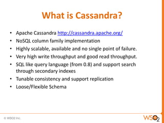 What is Cassandra?
• Apache Cassandra http://cassandra.apache.org/
• NoSQL column family implementation
• Highly scalable, available and no single point of failure.
• Very high write throughput and good read throughput.
• SQL like query language (from 0.8) and support search
  through secondary indexes
• Tunable consistency and support replication
• Loose/Flexible Schema
 