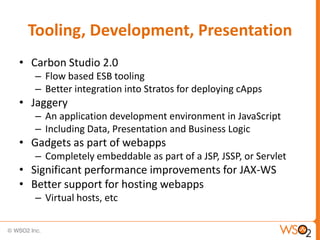 Tooling, Development, Presentation
• Carbon Studio 2.0
   – Flow based ESB tooling
   – Better integration into Stratos for deploying cApps
• Jaggery
   – An application development environment in JavaScript
   – Including Data, Presentation and Business Logic
• Gadgets as part of webapps
   – Completely embeddable as part of a JSP, JSSP, or Servlet
• Significant performance improvements for JAX-WS
• Better support for hosting webapps
   – Virtual hosts, etc
 