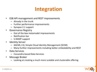 Integration
• ESB API management and REST improvements
    – Already in the trunk
    – Further performance improvements
    – Synapse 2.1 support
• Governance Registry
    – Out of the box metamodel improvements
    – Notification bar
    – S-RAMP support
• Identity Server
    – XACML 2.0, Simple Cloud Identity Management (SCIM)
    – Many further improvements including better embedability and REST
• Data Services
    – Cassandra-based Data Services
• Message Broker
    – Looking at creating a much more scalable and clusterable offering
 