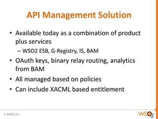 API Management Solution
• Available today as a combination of product
  plus services
  – WSO2 ESB, G-Registry, IS, BAM
• OAuth keys, binary relay routing, analytics
  from BAM
• All managed based on policies
• Can include XACML based entitlement
 