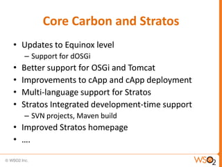 Core Carbon and Stratos
• Updates to Equinox level
    – Support for dOSGi
•   Better support for OSGi and Tomcat
•   Improvements to cApp and cApp deployment
•   Multi-language support for Stratos
•   Stratos Integrated development-time support
    – SVN projects, Maven build
• Improved Stratos homepage
• ….
 