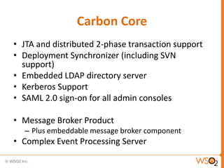 Carbon Core
• JTA and distributed 2-phase transaction support
• Deployment Synchronizer (including SVN
  support)
• Embedded LDAP directory server
• Kerberos Support
• SAML 2.0 sign-on for all admin consoles

• Message Broker Product
  – Plus embeddable message broker component
• Complex Event Processing Server
 
