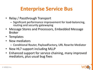 Enterprise Service Bus
• Relay / Passthrough Transport
   – Significant performance improvement for load-balancing,
     routing and security gatewaying
• Message Stores and Processors, Embedded Message
  Broker
• Templates
• New mediators
   – Conditional Router, PayloadFactory, URL Rewrite Mediator
• New HL7 support including MLLP
• Enhanced support for service chaining, many improved
  mediators, plus usual bug fixes
 