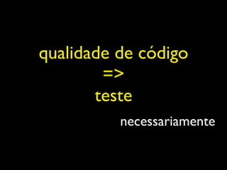 qualidade de código
        =>
       teste
          necessariamente
 