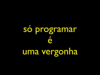só programar
      é
uma vergonha
 