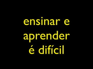 ensinar e
aprender
 é difícil
 