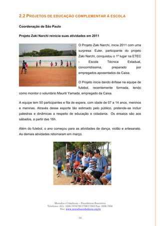 Moradia e Cidadania – Presidência Executiva
Telefones: (61)- 3206.7970/7957/7967/7883 Fax: 3206.7956
Site: www.moradiaecidadania.org.br
10
2.2 PROJETOS DE EDUCAÇÃO COMPLEMENTAR À ESCOLA
Coordenação de São Paulo
Projeto Zaki Narchi reinicia suas atividades em 2011
O Projeto Zaki Narchi, inicia 2011 com uma
surpresa: Euler, participante do projeto
Zaki Narchi, conquistou o 1º lugar na ETEC
- Escola Técnica Estadual,
concorridíssima, preparado por
empregados aposentados da Caixa.
O Projeto inicia dando ênfase na equipe de
futebol, recentemente formada, tendo
como monitor o voluntário Mauriti Yamada, empregado da Caixa.
A equipe tem 50 participantes e fila de espera, com idade de 07 a 14 anos, meninos
e meninas. Através desse esporte tão estimado pelo público, pretende-se incluir
palestras e dinâmicas a respeito de educação e cidadania. Os ensaios são aos
sábados, a partir das 16h.
Além do futebol, o ano começou para as atividades de dança, violão e artesanato.
As demais atividades retornaram em março.
 