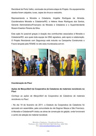 Moradia e Cidadania – Presidência Executiva
Telefones: (61)- 3206.7970/7957/7967/7883 Fax: 3206.7956
Site: www.moradiaecidadania.org.br
100
Reciclável de Porto Velho, conclusão da primeira etapa do Projeto. Os equipamentos
doados foram calçados, luvas, capas de chuva e vestuário.
Representando a Moradia e Cidadania, Angelita Rodrigues de Almeida,
Coordenadora Moradia e Cidadania/RO, e Helena Alves Rodrigues dos Santos,
Gerente Administrativo/Financeiro da Moradia e Cidadania e o Superintendente
Rossini Ewerton Pereira da Silva.
Esta ação foi possível graças à doação dos contribuintes associados à Moradia e
Cidadania/RO, aos quais toda equipe da ONG agradece, pelo apoio e colaboração.
O Projeto Reciclando com Segurança está incluído na Campanha Construindo o
Futuro lançada pela FENAE no site www.mundocaixa.com.br.
Coordenação do Piaui
Ações de Março/Abril da Cooperativa de Catadores de materiais recicláveis no
Piauí
Conheça as ações de Março/Abril da Cooperativa de Catadores de materiais
recicláveis no Piauí:
- No dia 19 de fevereiro de 2011, o Estatuto da Cooperativa de Catadores foi
aprovado em assembléia, pela comunidade da vila Dagmar Mazza e São Francisco.
A Moradia e Cidadania/PI visitou as obras de construção do galpão, onde funcionará
o centro de seleção de material reciclável.
 