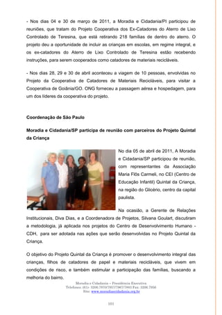 Moradia e Cidadania – Presidência Executiva
Telefones: (61)- 3206.7970/7957/7967/7883 Fax: 3206.7956
Site: www.moradiaecidadania.org.br
101
- Nos dias 04 e 30 de março de 2011, a Moradia e Cidadania/PI participou de
reuniões, que tratam do Projeto Cooperativa dos Ex-Catadores do Aterro de Lixo
Controlado de Teresina, que está retirando 218 famílias de dentro do aterro. O
projeto deu a oportunidade de incluir as crianças em escolas, em regime integral, e
os ex-catadores do Aterro de Lixo Controlado de Teresina estão recebendo
instruções, para serem cooperados como catadores de materiais recicláveis.
- Nos dias 28, 29 e 30 de abril aconteceu a viagem de 10 pessoas, envolvidas no
Projeto da Cooperativa de Catadores de Materiais Recicláveis, para visitar a
Cooperativa de Goiânia/GO. ONG forneceu a passagem aérea e hospedagem, para
um dos líderes da cooperativa do projeto.
Coordenação de São Paulo
Moradia e Cidadania/SP participa de reunião com parceiros do Projeto Quintal
da Criança
No dia 05 de abril de 2011, A Moradia
e Cidadania/SP participou de reunião,
com representantes da Associação
Maria Flôs Carmeli, no CEI (Centro de
Educação Infantil) Quintal da Criança,
na região do Glicério, centro da capital
paulista.
Na ocasião, a Gerente de Relações
Institucionais, Diva Dias, e a Coordenadora de Projetos, Silvana Goulart, discutiram
a metodologia, já aplicada nos projetos do Centro de Desenvolvimento Humano -
CDH, para ser adotada nas ações que serão desenvolvidas no Projeto Quintal da
Criança.
O objetivo do Projeto Quintal da Criança é promover o desenvolvimento integral das
crianças, filhos de catadores de papel e materiais recicláveis, que vivem em
condições de risco, e também estimular a participação das famílias, buscando a
melhoria do bairro.
 