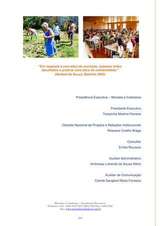 Moradia e Cidadania – Presidência Executiva
Telefones: (61)- 3206.7970/7957/7967/7883 Fax: 3206.7956
Site: www.moradiaecidadania.org.br
104
"Em resposta a uma ética da exclusão, estamos todos
desafiados a praticar uma ética da solidariedade."
(Herbert de Souza, Betinho,1993)
Presidência Executiva – Moradia e Cidadania
Presidente Executivo
Terezinha Martins Parreira
Gerente Nacional de Projetos e Relações Institucionais
Roseane Coelho Braga
Consultor
Emilia Roussos
Auxiliar Administrativo
Andressa Lohanda de Sousa Altino
Auxiliar de Comunicação
Camila Sanglard Ribas Fonseca
 
