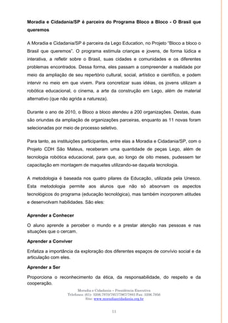 Moradia e Cidadania – Presidência Executiva
Telefones: (61)- 3206.7970/7957/7967/7883 Fax: 3206.7956
Site: www.moradiaecidadania.org.br
11
Moradia e Cidadania/SP é parceira do Programa Bloco a Bloco - O Brasil que
queremos
A Moradia e Cidadania/SP é parceira da Lego Education, no Projeto ―Bloco a bloco o
Brasil que queremos‖. O programa estimula crianças e jovens, de forma lúdica e
interativa, a refletir sobre o Brasil, suas cidades e comunidades e os diferentes
problemas encontrados. Dessa forma, eles passam a compreender a realidade por
meio da ampliação de seu repertório cultural, social, artístico e científico, e podem
intervir no meio em que vivem. Para concretizar suas idéias, os jovens utilizam a
robótica educacional, o cinema, a arte da construção em Lego, além de material
alternativo (que não agrida a natureza).
Durante o ano de 2010, o Bloco a bloco atendeu a 200 organizações. Destas, duas
são oriundas da ampliação de organizações parceiras, enquanto as 11 novas foram
selecionadas por meio de processo seletivo.
Para tanto, as instituições participantes, entre elas a Moradia e Cidadania/SP, com o
Projeto CDH São Mateus, receberam uma quantidade de peças Lego, além de
tecnologia robótica educacional, para que, ao longo de oito meses, pudessem ter
capacitação em montagem de maquetes utilizando-se daquela tecnologia.
A metodologia é baseada nos quatro pilares da Educação, utilizada pela Unesco.
Esta metodologia permite aos alunos que não só absorvam os aspectos
tecnológicos do programa (educação tecnológica), mas também incorporem atitudes
e desenvolvam habilidades. São eles:
Aprender a Conhecer
O aluno aprende a perceber o mundo e a prestar atenção nas pessoas e nas
situações que o cercam.
Aprender a Conviver
Enfatiza a importância da exploração dos diferentes espaços de convívio social e da
articulação com eles.
Aprender a Ser
Proporciona o reconhecimento da ética, da responsabilidade, do respeito e da
cooperação.
 