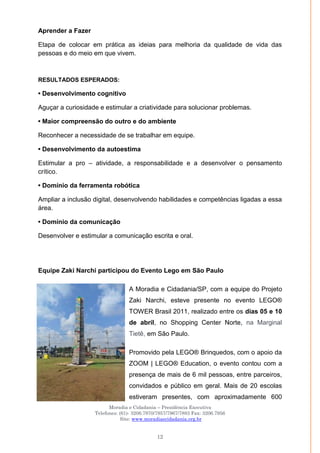 Moradia e Cidadania – Presidência Executiva
Telefones: (61)- 3206.7970/7957/7967/7883 Fax: 3206.7956
Site: www.moradiaecidadania.org.br
12
Aprender a Fazer
Etapa de colocar em prática as ideias para melhoria da qualidade de vida das
pessoas e do meio em que vivem.
RESULTADOS ESPERADOS:
• Desenvolvimento cognitivo
Aguçar a curiosidade e estimular a criatividade para solucionar problemas.
• Maior compreensão do outro e do ambiente
Reconhecer a necessidade de se trabalhar em equipe.
• Desenvolvimento da autoestima
Estimular a pro – atividade, a responsabilidade e a desenvolver o pensamento
crítico.
• Domínio da ferramenta robótica
Ampliar a inclusão digital, desenvolvendo habilidades e competências ligadas a essa
área.
• Domínio da comunicação
Desenvolver e estimular a comunicação escrita e oral.
Equipe Zaki Narchi participou do Evento Lego em São Paulo
A Moradia e Cidadania/SP, com a equipe do Projeto
Zaki Narchi, esteve presente no evento LEGO®
TOWER Brasil 2011, realizado entre os dias 05 e 10
de abril, no Shopping Center Norte, na Marginal
Tietê, em São Paulo.
Promovido pela LEGO® Brinquedos, com o apoio da
ZOOM | LEGO® Education, o evento contou com a
presença de mais de 6 mil pessoas, entre parceiros,
convidados e público em geral. Mais de 20 escolas
estiveram presentes, com aproximadamente 600
 