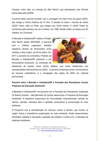 Moradia e Cidadania – Presidência Executiva
Telefones: (61)- 3206.7970/7957/7967/7883 Fax: 3206.7956
Site: www.moradiaecidadania.org.br
13
crianças, entre elas, as crianças do Zaki Narchi, que participaram das oficinas
promovidas pela ZOOM.
O evento bateu recorde mundial, com a montagem da maior torre de peças LEGO,
que atingiu a marca histórica de 31,19m. O desafio foi bater o recorde da última
LEGO Tower, feita no Chile, que chegou aos 30,94 metros. A LEGO Tower foi
construída pela primeira vez em Londres, em 1988. Desde então, já passou por 53
cidades, em 33 países.
A Moradia e Cidadania/SP realiza o Projeto
Zaki Narchi desde 2003/2004. A parceria
com o Instituto Legozoom, trabalha
cidadania através de ferramentas como
robótica e stop motion, de forma lúdica. Em
2011 a parceria se consolidou. Projetos da
Moradia e Cidadania/SP passaram a ser
fornecedores exclusivos, na confecção de
artesanato de bolsas, entre outros objetos, que serão distribuídos aos
representantes internacionais da LEGO. A parceria contempla ainda o fornecimento
de banners publicitários, e a divulgação das ações da ONG em material
promocional.
Parceria entre a Moradia e Cidadania/SP e Pousada dos Pescadores iniciam
Programa de Educação Ambiental
A Moradia e Cidadania/SP, em parceria com a Pousada dos Pescadores, localizada
no Riacho Grande – São Bernardo do Campo desenvolve o Programa de Educação
Ambiental. O programa proporciona às comunidades conhecimentos, sentido de
valores, atitudes, interesse ativo e aptidões necessários à conservação do meio
ambiente.
O Programa visa à sensibilização de crianças, jovens e adultos, que moram na
região, sobre a importância preservação do meio ambiente. Serão desenvolvidas
atividades voltadas à educação e geração de trabalho e renda com a utilização de
materiais recicláveis.
 