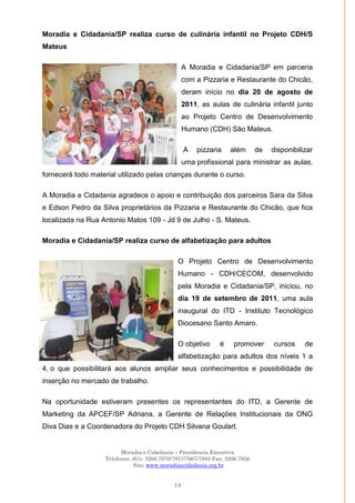 Moradia e Cidadania – Presidência Executiva
Telefones: (61)- 3206.7970/7957/7967/7883 Fax: 3206.7956
Site: www.moradiaecidadania.org.br
14
Moradia e Cidadania/SP realiza curso de culinária infantil no Projeto CDH/S
Mateus
A Moradia e Cidadania/SP em parceria
com a Pizzaria e Restaurante do Chicão,
deram início no dia 20 de agosto de
2011, as aulas de culinária infantil junto
ao Projeto Centro de Desenvolvimento
Humano (CDH) São Mateus.
A pizzaria além de disponibilizar
uma profissional para ministrar as aulas,
fornecerá todo material utilizado pelas crianças durante o curso.
A Moradia e Cidadania agradece o apoio e contribuição dos parceiros Sara da Silva
e Edson Pedro da Silva proprietários da Pizzaria e Restaurante do Chicão, que fica
localizada na Rua Antonio Matos 109 - Jd 9 de Julho - S. Mateus.
Moradia e Cidadania/SP realiza curso de alfabetização para adultos
O Projeto Centro de Desenvolvimento
Humano - CDH/CECOM, desenvolvido
pela Moradia e Cidadania/SP, iniciou, no
dia 19 de setembro de 2011, uma aula
inaugural do ITD - Instituto Tecnológico
Diocesano Santo Amaro.
O objetivo é promover cursos de
alfabetização para adultos dos níveis 1 a
4, o que possibilitará aos alunos ampliar seus conhecimentos e possibilidade de
inserção no mercado de trabalho.
Na oportunidade estiveram presentes os representantes do ITD, a Gerente de
Marketing da APCEF/SP Adriana, a Gerente de Relações Institucionais da ONG
Diva Dias e a Coordenadora do Projeto CDH Silvana Goulart.
 